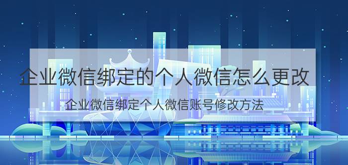 企业微信绑定的个人微信怎么更改 企业微信绑定个人微信账号修改方法